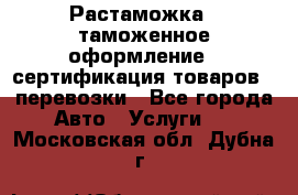 Растаможка - таможенное оформление - сертификация товаров - перевозки - Все города Авто » Услуги   . Московская обл.,Дубна г.